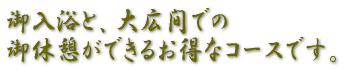 露天風呂の御入浴と、大広間での 御休憩ができるゆったりなコースです。